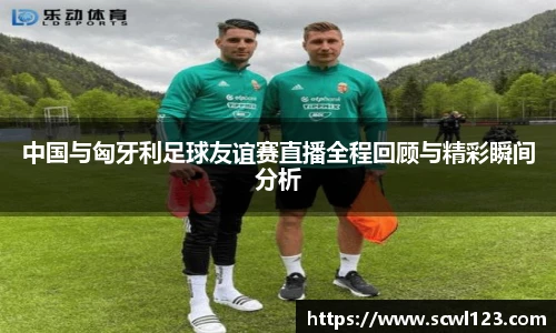 中国与匈牙利足球友谊赛直播全程回顾与精彩瞬间分析